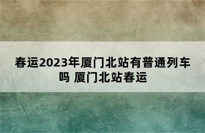 春运2023年厦门北站有普通列车吗 厦门北站春运